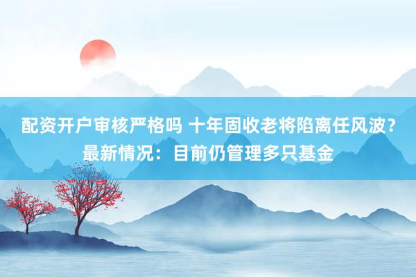 配资开户审核严格吗 十年固收老将陷离任风波？最新情况：目前仍管理多只基金