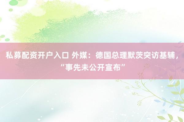 私募配资开户入口 外媒：德国总理默茨突访基辅，“事先未公开宣布”