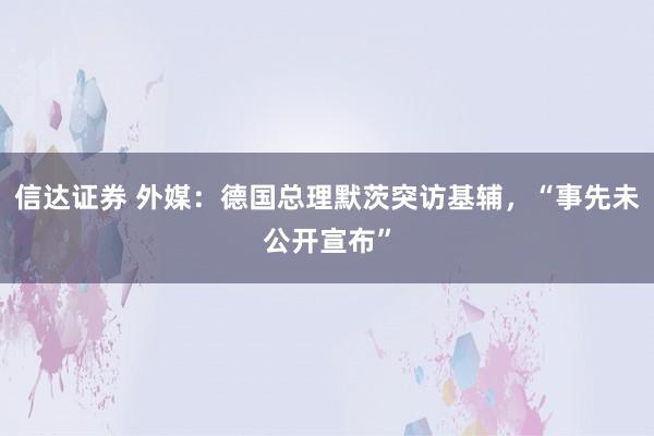信达证券 外媒：德国总理默茨突访基辅，“事先未公开宣布”