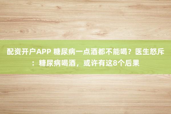 配资开户APP 糖尿病一点酒都不能喝？医生怒斥：糖尿病喝酒，或许有这8个后果
