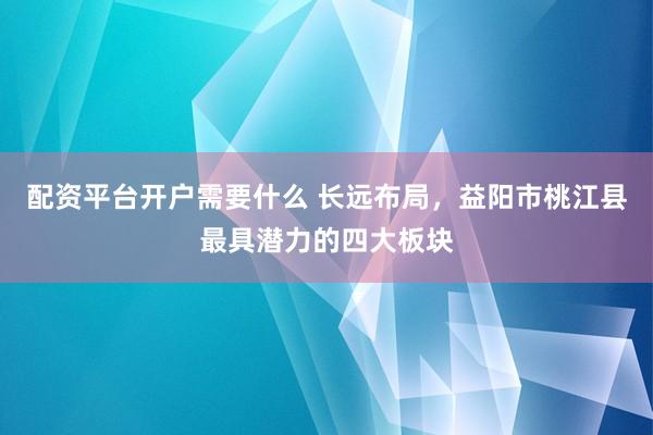 配资平台开户需要什么 长远布局，益阳市桃江县最具潜力的四大板块