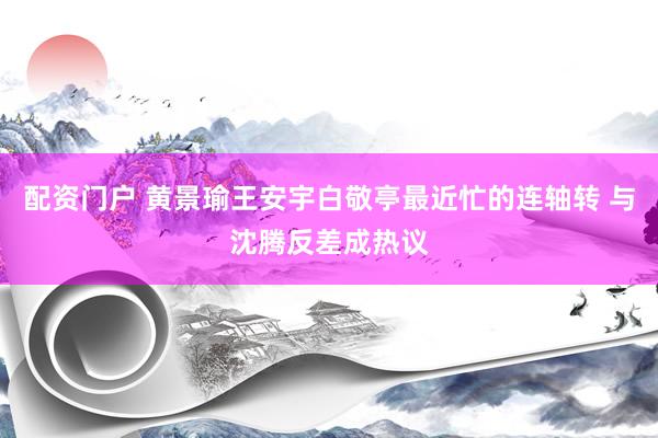 配资门户 黄景瑜王安宇白敬亭最近忙的连轴转 与沈腾反差成热议