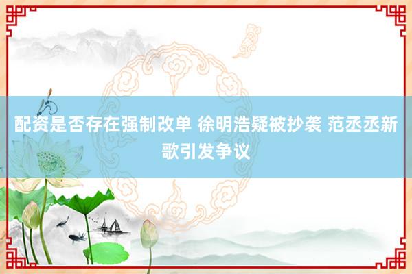 配资是否存在强制改单 徐明浩疑被抄袭 范丞丞新歌引发争议