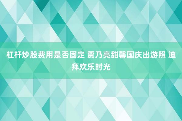杠杆炒股费用是否固定 贾乃亮甜馨国庆出游照 迪拜欢乐时光