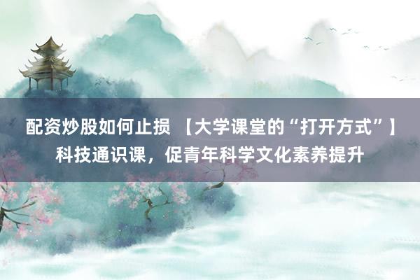 配资炒股如何止损 【大学课堂的“打开方式”】科技通识课，促青年科学文化素养提升