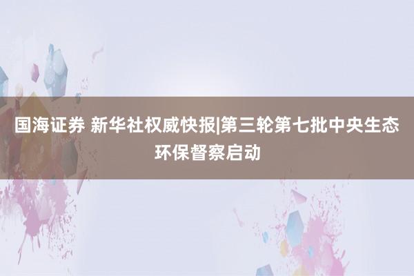 国海证券 新华社权威快报|第三轮第七批中央生态环保督察启动