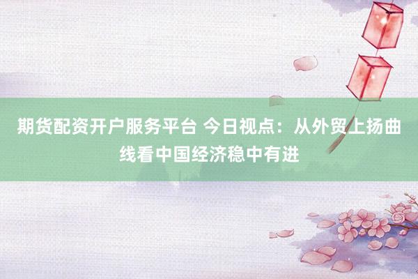 期货配资开户服务平台 今日视点：从外贸上扬曲线看中国经济稳中有进