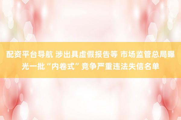 配资平台导航 涉出具虚假报告等 市场监管总局曝光一批“内卷式”竞争严重违法失信名单