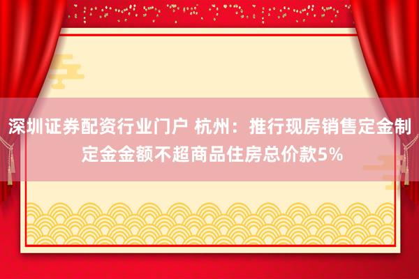深圳证券配资行业门户 杭州：推行现房销售定金制 定金金额不超商品住房总价款5%