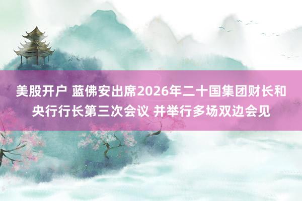 美股开户 蓝佛安出席2026年二十国集团财长和央行行长第三次会议 并举行多场双边会见