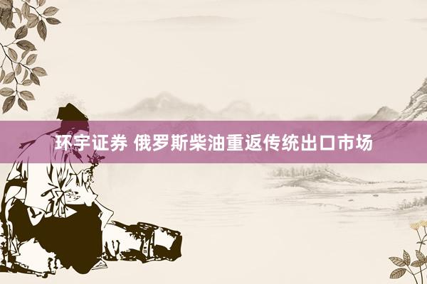 环宇证券 俄罗斯柴油重返传统出口市场