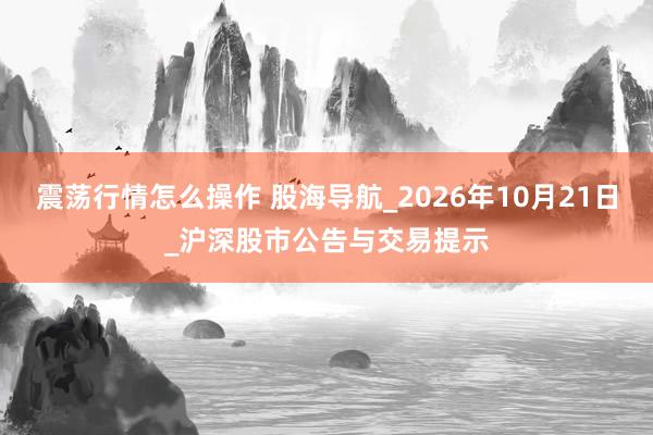 震荡行情怎么操作 股海导航_2026年10月21日_沪深股市公告与交易提示