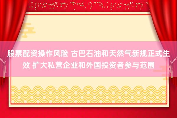 股票配资操作风险 古巴石油和天然气新规正式生效 扩大私营企业和外国投资者参与范围