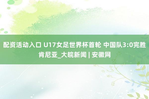 配资活动入口 U17女足世界杯首轮 中国队3:0完胜肯尼亚_大皖新闻 | 安徽网