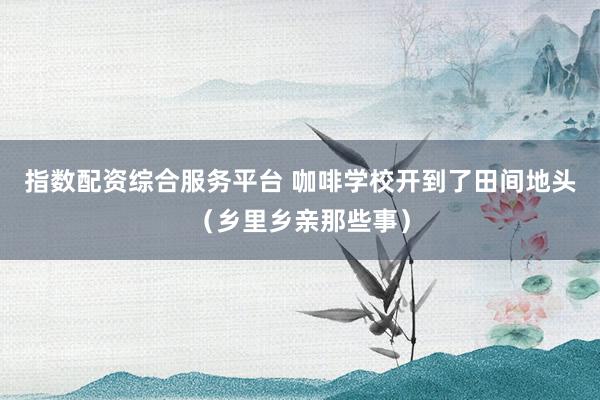 指数配资综合服务平台 咖啡学校开到了田间地头（乡里乡亲那些事）