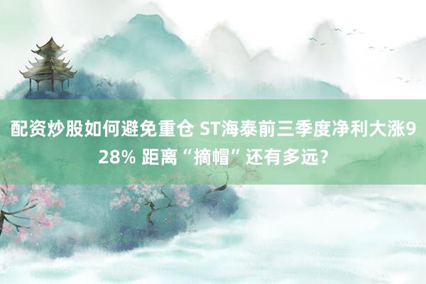 配资炒股如何避免重仓 ST海泰前三季度净利大涨928% 距离“摘帽”还有多远？
