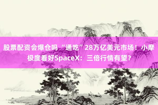 股票配资会爆仓吗 “通吃”28万亿美元市场！小摩极度看好SpaceX：三倍行情有望？