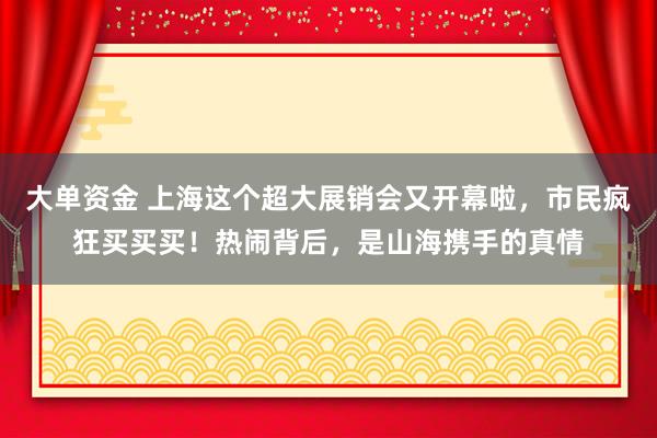 大单资金 上海这个超大展销会又开幕啦，市民疯狂买买买！热闹背后，是山海携手的真情