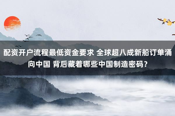 配资开户流程最低资金要求 全球超八成新船订单涌向中国 背后藏着哪些中国制造密码？