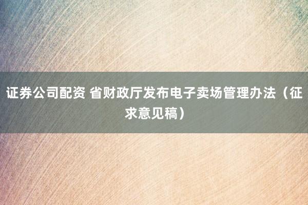 证券公司配资 省财政厅发布电子卖场管理办法（征求意见稿）
