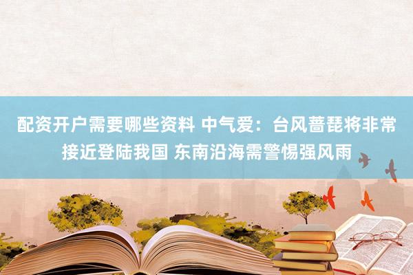 配资开户需要哪些资料 中气爱:台风蔷琵将非常接近登陆我国 东南沿海需警惕强风雨