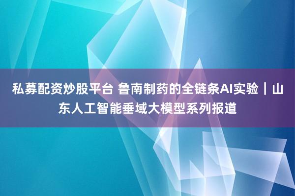 私募配资炒股平台 鲁南制药的全链条AI实验｜山东人工智能垂域大模型系列报道
