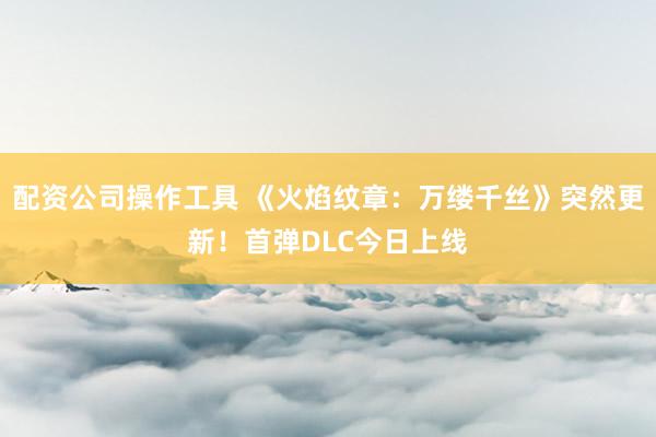 配资公司操作工具 《火焰纹章：万缕千丝》突然更新！首弹DLC今日上线
