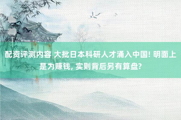 配资评测内容 大批日本科研人才涌入中国! 明面上是为赚钱, 实则背后另有算盘?