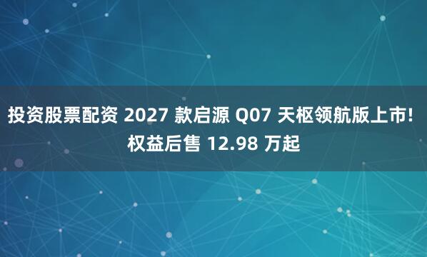 投资股票配资 2027 款启源 Q07 天枢领航版上市! 权益后售 12.98 万起