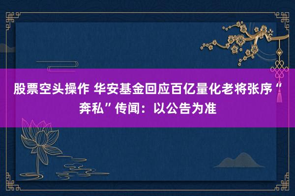 股票空头操作 华安基金回应百亿量化老将张序“奔私”传闻：以公告为准
