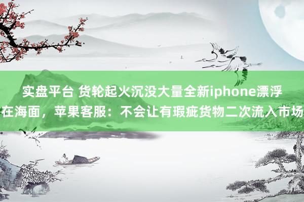 实盘平台 货轮起火沉没大量全新iphone漂浮在海面，苹果客服：不会让有瑕疵货物二次流入市场